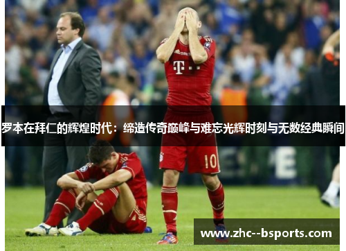 罗本在拜仁的辉煌时代：缔造传奇巅峰与难忘光辉时刻与无数经典瞬间