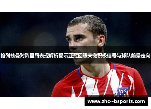 格列兹曼对阵里昂表现解析揭示亚冠回暖关键积极信号与球队前景走向 格列兹曼对阵里昂表现解析揭示亚冠回暖关键积极信号与球队前景走向