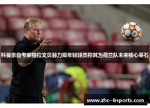 科曼亲自考察格拉文贝赫力挺年轻球员称其为荷兰队未来核心基石